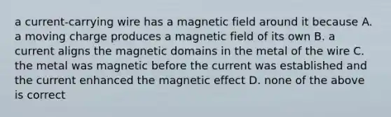 a current-carrying wire has a magnetic field around it because A. a moving charge produces a magnetic field of its own B. a current aligns the magnetic domains in the metal of the wire C. the metal was magnetic before the current was established and the current enhanced the magnetic effect D. none of the above is correct