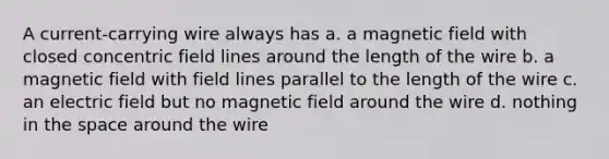 A current-carrying wire always has a. a magnetic field with closed concentric field lines around the length of the wire b. a magnetic field with field lines parallel to the length of the wire c. an electric field but no magnetic field around the wire d. nothing in the space around the wire