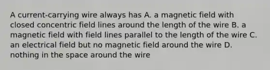 A current-carrying wire always has A. a magnetic field with closed concentric field lines around the length of the wire B. a magnetic field with field lines parallel to the length of the wire C. an electrical field but no magnetic field around the wire D. nothing in the space around the wire