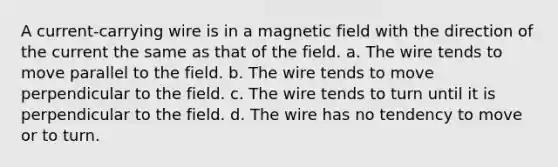 A current-carrying wire is in a magnetic field with the direction of the current the same as that of the field. a. The wire tends to move parallel to the field. b. The wire tends to move perpendicular to the field. c. The wire tends to turn until it is perpendicular to the field. d. The wire has no tendency to move or to turn.