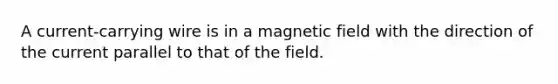 A current-carrying wire is in a magnetic field with the direction of the current parallel to that of the field.