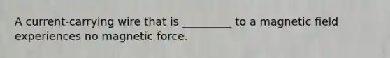 A current-carrying wire that is _________ to a magnetic field experiences no magnetic force.