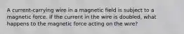 A current-carrying wire in a magnetic field is subject to a magnetic force. If the current in the wire is doubled, what happens to the magnetic force acting on the wire?