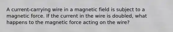 A current-carrying wire in a magnetic field is subject to a magnetic force. If the current in the wire is doubled, what happens to the magnetic force acting on the wire?