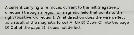 A current-carrying wire moves current to the left (negative x-direction) through a region of magnetic field that points to the right (positive x-direction). What direction does the wire deflect as a result of the magnetic force? A) Up B) Down C) Into the page D) Out of the page E) It does not deflect