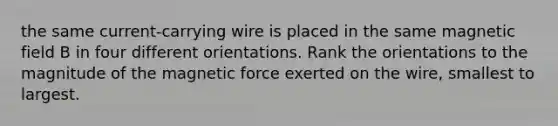 the same current-carrying wire is placed in the same magnetic field B in four different orientations. Rank the orientations to the magnitude of the magnetic force exerted on the wire, smallest to largest.