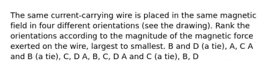 The same current-carrying wire is placed in the same magnetic field in four different orientations (see the drawing). Rank the orientations according to the magnitude of the magnetic force exerted on the wire, largest to smallest. B and D (a tie), A, C A and B (a tie), C, D A, B, C, D A and C (a tie), B, D