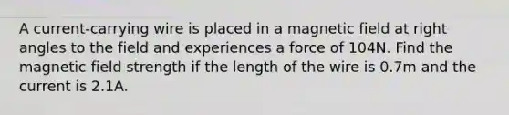 A current-carrying wire is placed in a magnetic field at right angles to the field and experiences a force of 104N. Find the magnetic field strength if the length of the wire is 0.7m and the current is 2.1A.