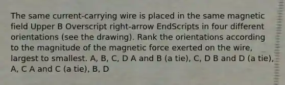 The same current-carrying wire is placed in the same magnetic field Upper B Overscript right-arrow EndScripts in four different orientations (see the drawing). Rank the orientations according to the magnitude of the magnetic force exerted on the wire, largest to smallest. A, B, C, D A and B (a tie), C, D B and D (a tie), A, C A and C (a tie), B, D