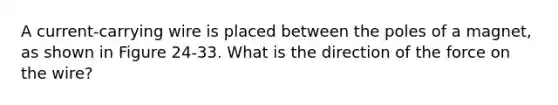 A current-carrying wire is placed between the poles of a magnet, as shown in Figure 24-33. What is the direction of the force on the wire?