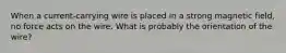 When a current-carrying wire is placed in a strong magnetic field, no force acts on the wire. What is probably the orientation of the wire?