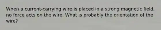 When a current-carrying wire is placed in a strong magnetic field, no force acts on the wire. What is probably the orientation of the wire?