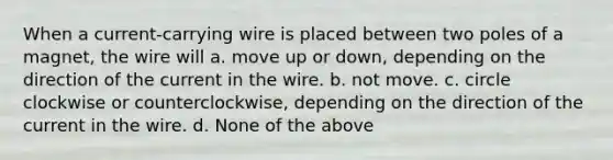 When a current-carrying wire is placed between two poles of a magnet, the wire will a. move up or down, depending on the direction of the current in the wire. b. not move. c. circle clockwise or counterclockwise, depending on the direction of the current in the wire. d. None of the above