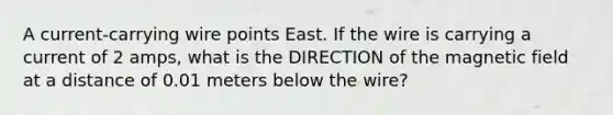 A current-carrying wire points East. If the wire is carrying a current of 2 amps, what is the DIRECTION of the magnetic field at a distance of 0.01 meters below the wire?