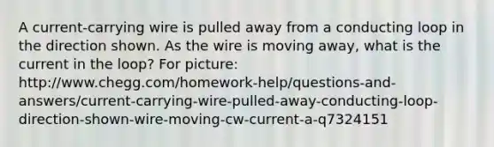 A current-carrying wire is pulled away from a conducting loop in the direction shown. As the wire is moving away, what is the current in the loop? For picture: http://www.chegg.com/homework-help/questions-and-answers/current-carrying-wire-pulled-away-conducting-loop-direction-shown-wire-moving-cw-current-a-q7324151