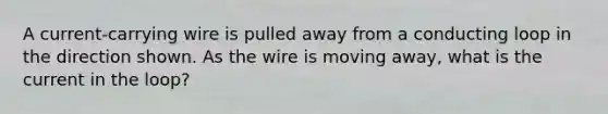 A current-carrying wire is pulled away from a conducting loop in the direction shown. As the wire is moving away, what is the current in the loop?