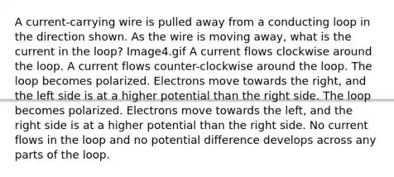 A current-carrying wire is pulled away from a conducting loop in the direction shown. As the wire is moving away, what is the current in the loop? Image4.gif A current flows clockwise around the loop. A current flows counter-clockwise around the loop. The loop becomes polarized. Electrons move towards the right, and the left side is at a higher potential than the right side. The loop becomes polarized. Electrons move towards the left, and the right side is at a higher potential than the right side. No current flows in the loop and no potential difference develops across any parts of the loop.