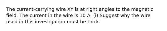 The current-carrying wire XY is at right angles to the magnetic field. The current in the wire is 10 A. (i) Suggest why the wire used in this investigation must be thick.