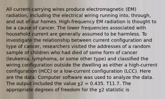 All current-carrying wires produce electromagnetic (EM) radiation, including the electrical wiring running into, through, and out of our homes. High-frequency EM radiation is thought to be a cause of cancer. The lower frequencies associated with household current are generally assumed to be harmless. To investigate the relationship between current configuration and type of cancer, researchers visited the addresses of a random sample of children who had died of some form of cancer (leukemia, lymphoma, or some other type) and classified the wiring configuration outside the dwelling as either a high-current configuration (HCC) or a low-current configuration (LCC). Here are the data: Computer software was used to analyze the data. The output included the value χ2 = 0.435. T11.7. The appropriate degrees of freedom for the χ2 statistic is