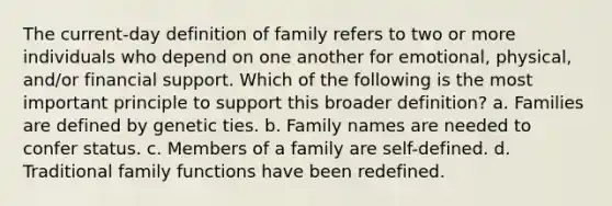 The current-day definition of family refers to two or more individuals who depend on one another for emotional, physical, and/or financial support. Which of the following is the most important principle to support this broader definition? a. Families are defined by genetic ties. b. Family names are needed to confer status. c. Members of a family are self-defined. d. Traditional family functions have been redefined.