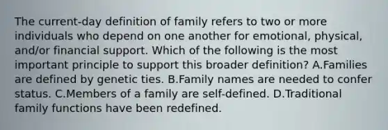 The current-day definition of family refers to two or more individuals who depend on one another for emotional, physical, and/or financial support. Which of the following is the most important principle to support this broader definition? A.Families are defined by genetic ties. B.Family names are needed to confer status. C.Members of a family are self-defined. D.Traditional family functions have been redefined.