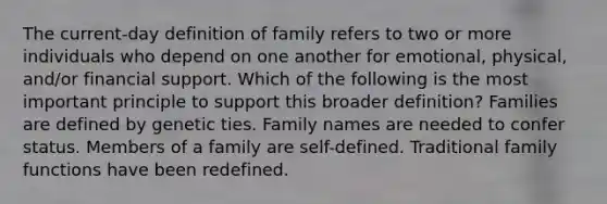 The current-day definition of family refers to two or more individuals who depend on one another for emotional, physical, and/or financial support. Which of the following is the most important principle to support this broader definition? Families are defined by genetic ties. Family names are needed to confer status. Members of a family are self-defined. Traditional family functions have been redefined.