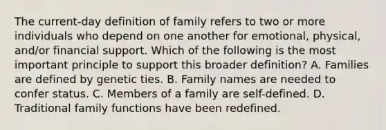 The current-day definition of family refers to two or more individuals who depend on one another for emotional, physical, and/or financial support. Which of the following is the most important principle to support this broader definition? A. Families are defined by genetic ties. B. Family names are needed to confer status. C. Members of a family are self-defined. D. Traditional family functions have been redefined.