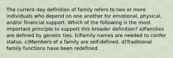 The current-day definition of family refers to two or more individuals who depend on one another for emotional, physical, and/or financial support. Which of the following is the most important principle to support this broader definition? a)Families are defined by genetic ties. b)Family names are needed to confer status. c)Members of a family are self-defined. d)Traditional family functions have been redefined.