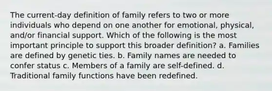 The current-day definition of family refers to two or more individuals who depend on one another for emotional, physical, and/or financial support. Which of the following is the most important principle to support this broader definition? a. Families are defined by genetic ties. b. Family names are needed to confer status c. Members of a family are self-defined. d. Traditional family functions have been redefined.