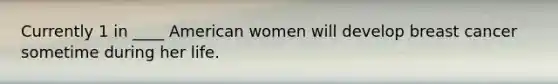 Currently 1 in ____ American women will develop breast cancer sometime during her life.