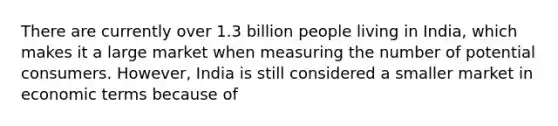 There are currently over 1.3 billion people living in India, which makes it a large market when measuring the number of potential consumers. However, India is still considered a smaller market in economic terms because of