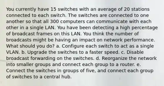 You currently have 15 switches with an average of 20 stations connected to each switch. The switches are connected to one another so that all 300 computers can communicate with each other in a single LAN. You have been detecting a high percentage of broadcast frames on this LAN. You think the number of broadcasts might be having an impact on network performance. What should you do? a. Configure each switch to act as a single VLAN. b. Upgrade the switches to a faster speed. c. Disable broadcast forwarding on the switches. d. Reorganize the network into smaller groups and connect each group to a router. e. Connect the switches in groups of five, and connect each group of switches to a central hub.