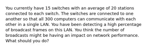 You currently have 15 switches with an average of 20 stations connected to each switch. The switches are connected to one another so that all 300 computers can communicate with each other in a single LAN. You have been detecting a high percentage of broadcast frames on this LAN. You think the number of broadcasts might be having an impact on network performance. What should you do?