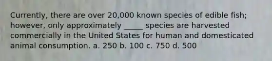 Currently, there are over 20,000 known species of edible fish; however, only approximately _____ species are harvested commercially in the United States for human and domesticated animal consumption. a. 250 b. 100 c. 750 d. 500