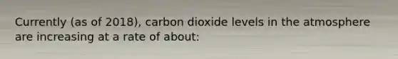 Currently (as of 2018), carbon dioxide levels in the atmosphere are increasing at a rate of about: