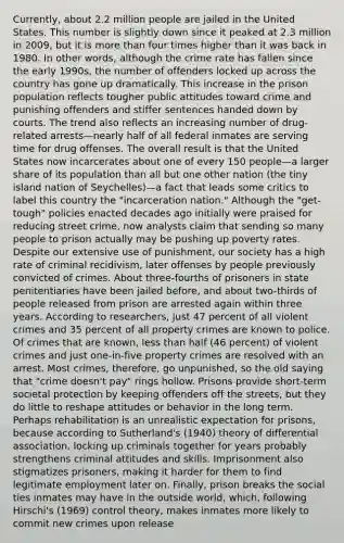 Currently, about 2.2 million people are jailed in the United States. This number is slightly down since it peaked at 2.3 million in 2009, but it is more than four times higher than it was back in 1980. In other words, although the crime rate has fallen since the early 1990s, the number of offenders locked up across the country has gone up dramatically. This increase in the prison population reflects tougher public attitudes toward crime and punishing offenders and stiffer sentences handed down by courts. The trend also reflects an increasing number of drug-related arrests—nearly half of all federal inmates are serving time for drug offenses. The overall result is that the United States now incarcerates about one of every 150 people—a larger share of its population than all but one other nation (the tiny island nation of Seychelles)—a fact that leads some critics to label this country the "incarceration nation." Although the "get-tough" policies enacted decades ago initially were praised for reducing street crime, now analysts claim that sending so many people to prison actually may be pushing up poverty rates. Despite our extensive use of punishment, our society has a high rate of criminal recidivism, later offenses by people previously convicted of crimes. About three-fourths of prisoners in state penitentiaries have been jailed before, and about two-thirds of people released from prison are arrested again within three years. According to researchers, just 47 percent of all violent crimes and 35 percent of all property crimes are known to police. Of crimes that are known, less than half (46 percent) of violent crimes and just one-in-five property crimes are resolved with an arrest. Most crimes, therefore, go unpunished, so the old saying that "crime doesn't pay" rings hollow. Prisons provide short-term societal protection by keeping offenders off the streets, but they do little to reshape attitudes or behavior in the long term. Perhaps rehabilitation is an unrealistic expectation for prisons, because according to Sutherland's (1940) theory of differential association, locking up criminals together for years probably strengthens criminal attitudes and skills. Imprisonment also stigmatizes prisoners, making it harder for them to find legitimate employment later on. Finally, prison breaks the social ties inmates may have in the outside world, which, following Hirschi's (1969) control theory, makes inmates more likely to commit new crimes upon release