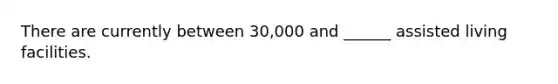 There are currently between 30,000 and ______ assisted living facilities.