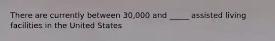 There are currently between 30,000 and _____ assisted living facilities in the United States