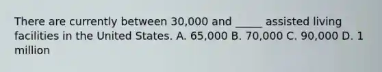 There are currently between 30,000 and _____ assisted living facilities in the United States. A. 65,000 B. 70,000 C. 90,000 D. 1 million