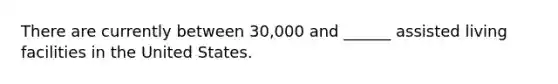 There are currently between 30,000 and ______ assisted living facilities in the United States.