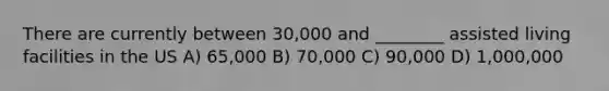 There are currently between 30,000 and ________ assisted living facilities in the US A) 65,000 B) 70,000 C) 90,000 D) 1,000,000