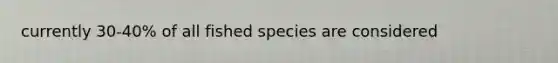 currently 30-40% of all fished species are considered