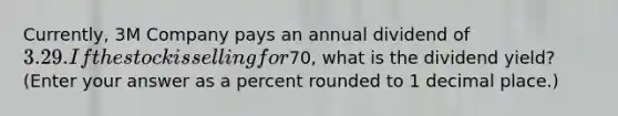 Currently, 3M Company pays an annual dividend of 3.29. If the stock is selling for70, what is the dividend yield? (Enter your answer as a percent rounded to 1 decimal place.)