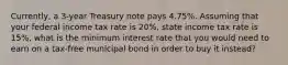 Currently, a 3-year Treasury note pays 4.75%. Assuming that your federal income tax rate is 20%, state income tax rate is 15%, what is the minimum interest rate that you would need to earn on a tax-free municipal bond in order to buy it instead?