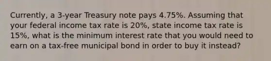 Currently, a 3-year Treasury note pays 4.75%. Assuming that your federal income tax rate is 20%, state income tax rate is 15%, what is the minimum interest rate that you would need to earn on a tax-free municipal bond in order to buy it instead?