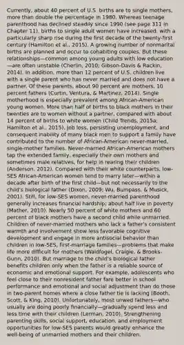 Currently, about 40 percent of U.S. births are to single mothers, more than double the percentage in 1980. Whereas teenage parenthood has declined steadily since 1990 (see page 311 in Chapter 11), births to single adult women have increased, with a particularly sharp rise during the first decade of the twenty-first century (Hamilton et al., 2015). A growing number of nonmarital births are planned and occur to cohabiting couples. But these relationships—common among young adults with low education—are often unstable (Cherlin, 2010; Gibson-Davis & Rackin, 2014). In addition, more than 12 percent of U.S. children live with a single parent who has never married and does not have a partner. Of these parents, about 90 percent are mothers, 10 percent fathers (Curtin, Ventura, & Martinez, 2014). Single motherhood is especially prevalent among African-American young women. More than half of births to black mothers in their twenties are to women without a partner, compared with about 14 percent of births to white women (Child Trends, 2015a; Hamilton et al., 2015). Job loss, persisting unemployment, and consequent inability of many black men to support a family have contributed to the number of African-American never-married, single-mother families. Never-married African-American mothers tap the extended family, especially their own mothers and sometimes male relatives, for help in rearing their children (Anderson, 2012). Compared with their white counterparts, low-SES African-American women tend to marry later—within a decade after birth of the first child—but not necessarily to the child's biological father (Dixon, 2009; Wu, Bumpass, & Musick, 2001). Still, for low-SES women, never-married parenthood generally increases financial hardship; about half live in poverty (Mather, 2010). Nearly 50 percent of white mothers and 60 percent of black mothers have a second child while unmarried. Children of never-married mothers who lack a father's consistent warmth and involvement show less favorable cognitive development and engage in more antisocial behavior than children in low-SES, first-marriage families—problems that make life more difficult for mothers (Waldfogel, Craigie, & Brooks-Gunn, 2010). But marriage to the child's biological father benefits children only when the father is a reliable source of economic and emotional support. For example, adolescents who feel close to their nonresident father fare better in school performance and emotional and social adjustment than do those in two-parent homes where a close father tie is lacking (Booth, Scott, & King, 2010). Unfortunately, most unwed fathers—who usually are doing poorly financially—gradually spend less and less time with their children (Lerman, 2010). Strengthening parenting skills, social support, education, and employment opportunities for low-SES parents would greatly enhance the well-being of unmarried mothers and their children.