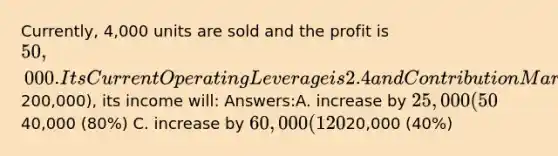 Currently, 4,000 units are sold and the profit is 50,000. Its Current Operating Leverage is 2.4 and Contribution Margin Ratio is 0.3. If the company increases its sales by 50% (by 2,000 units, or by200,000), its income will: Answers:A. increase by 25,000 (50%) B. increase by40,000 (80%) C. increase by 60,000 (120%) D. decrease by20,000 (40%)