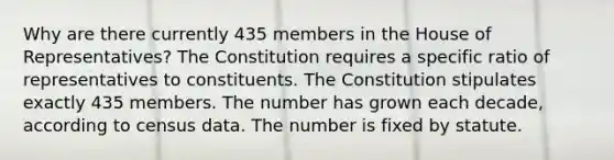 Why are there currently 435 members in the House of Representatives? The Constitution requires a specific ratio of representatives to constituents. The Constitution stipulates exactly 435 members. The number has grown each decade, according to census data. The number is fixed by statute.