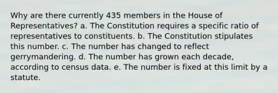 Why are there currently 435 members in the House of Representatives? a. The Constitution requires a specific ratio of representatives to constituents. b. The Constitution stipulates this number. c. The number has changed to reflect gerrymandering. d. The number has grown each decade, according to census data. e. The number is fixed at this limit by a statute.