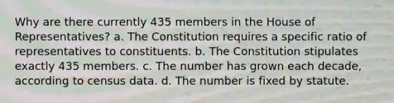 Why are there currently 435 members in the House of Representatives? a. The Constitution requires a specific ratio of representatives to constituents. b. The Constitution stipulates exactly 435 members. c. The number has grown each decade, according to census data. d. The number is fixed by statute.